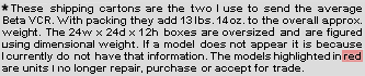 These two shipping cartons are the ones I use to ship the average Beta VCR, with packing they add 13 lbs. 14 oz. to the shipping weight. If a model does not appear it is because I currently do not have that information.