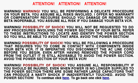 ATTENTION!  ATTENTION! ATTENTION! WARNING! WARNING! YOU WILL BE PERFORMING A DELICATE PROCEDURE ON YOUR BETA. YOU ASSUME ALL RISKS INVOLVED. I OFFER  NO WARRANTY OR COMPENSATORY RECOURSE SHOULD YOU DAMAGE OR RENDER YOUR BETA INOPERABLE. YOU ASSUME ALL RISK IF YOU DAMAGE YOUR BETA VCR. WARNING! POSSIBILITY OF SHOCK!</FONT> YOU WILL NOT BE REQUESTED TO DO ANY PROCEDURES INVOLVING THE POWER SECTION OF YOUR BETA. REFER TO THESE INSTRUCTIONS TO LOCATE AND IDENTIFY THE POWER SECTION SO YOU WILL BE ABLE TO AVOID THAT AREA. AVOID THE POWER SECTION! WARNING! POSSIBILITY OF SHOCK! YOU WILL BE FOLLOWING A PROCEDURE ON THAT REQUIRES YOU TO COME IN CONTACT WITH COMPONENTS INSIDE YOUR BETA VCR. IT IS IMPERATIVE YOU DISCONNECT THE  AC LINE CORD BEFORE YOU BEGIN. EVEN AFTER HAVING REMOVED THE POWER CORD FROM THE OUTLET IT IS STILL ADVISABLE TO AVOID THE POWER SECTION. AVOID THE POWER SECTION OF YOUR BETA VCR! WARNING! POSSIBILITY OF SHOCK! YOU ASSUME ALL RESPONSIBILITY IF YOU SHOULD BE INJURED. EVEN WHEN POWER IS NO LONGER SUPPLIED TO THE POWER SECTION THERE ARE SOME RATHER LARGE CAPACITORS THAT CAN PRODUCE A NASTY SHOCK IF INADVERTENTLY TOUCHED. AVOID THE POWER SECTION!