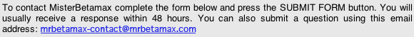 To contact MisterBetamax complete the form below and press the SUBMIT FORM button. You will usually receive a response within 48 hours. You can also submit a question using this email address: mrbetamax-contact@mrbetamax.com