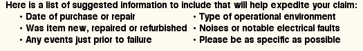 Here is a list of suggested information to include that will help expedite your claim: date of purchase or repair, type of operational environment, was item new, repaired or refurbished, noises or notable electrical events, any events just prior to failure, please be as specific as possible.