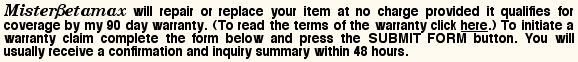 MisterBetamax will repair or replace your item at no charge provided it qualifies for coverage by my 90 day warranty. To initiate a warranty claim complete the form below and press the SUBMIT FORM button. You will usually receive a confirmation and inquiry summary within 48 hours.